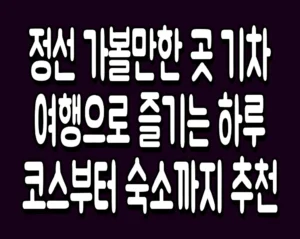 정선 가볼만한 곳 기차 여행으로 즐기는 하루 코스부터 숙소까지 추천