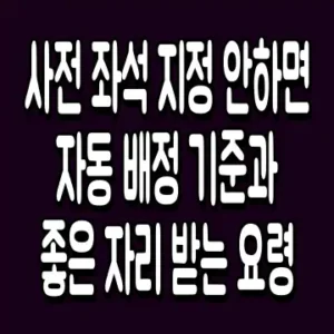 사전 좌석 지정 안하면 자동 배정 기준과 좋은 자리 받는 요령