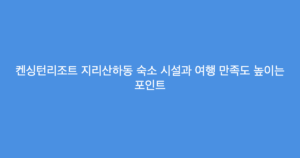 켄싱턴리조트 지리산하동 숙소 시설과 여행 만족도 높이는 포인트